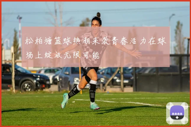 松柏塘篮球热潮来袭青春活力在球场上绽放无限可能