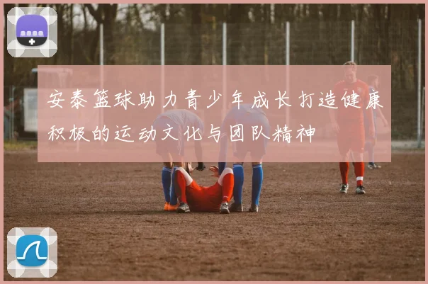 安泰篮球助力青少年成长打造健康积极的运动文化与团队精神