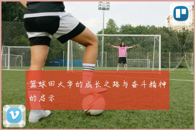 篮球田大华的成长之路与奋斗精神的启示