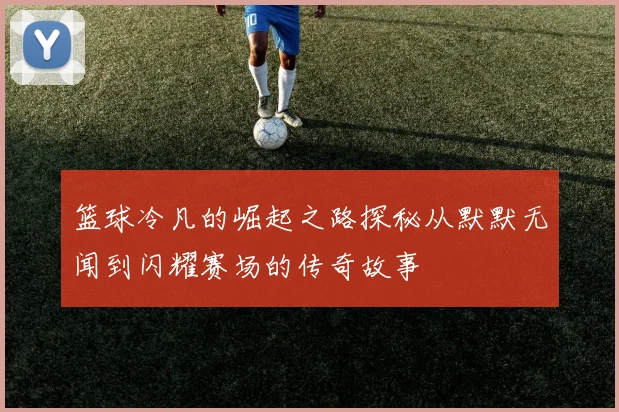 篮球冷凡的崛起之路探秘从默默无闻到闪耀赛场的传奇故事