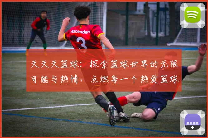 天天天篮球：探索篮球世界的无限可能与热情，点燃每一个热爱篮球的心灵